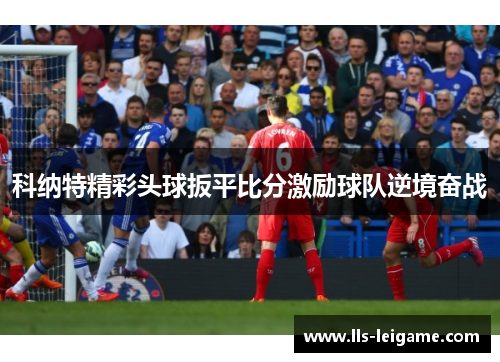 科纳特精彩头球扳平比分激励球队逆境奋战