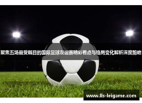 聚焦五场最受瞩目的国际足球友谊赛精彩看点与格局变化解析深度前瞻 聚焦五场最受瞩目的国际足球友谊赛精彩看点与格局变化解析深度前瞻