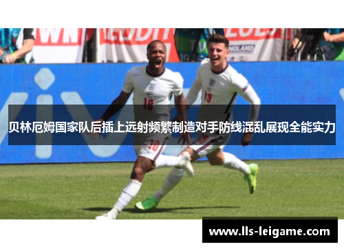 贝林厄姆国家队后插上远射频繁制造对手防线混乱展现全能实力
