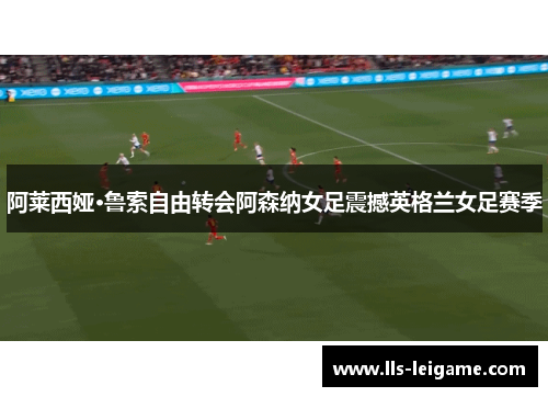 阿莱西娅·鲁索自由转会阿森纳女足震撼英格兰女足赛季
